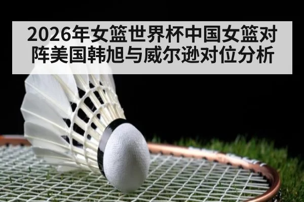 2026年女篮世界杯中国女篮对阵美国韩旭与威尔逊对位分析